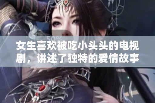 女生喜欢被吃小头头的电视剧，讲述了独特的爱情故事与情感纠葛。