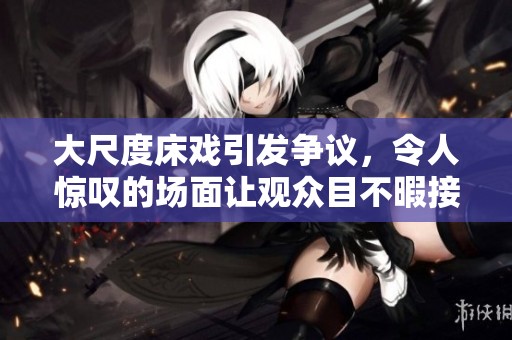 大尺度床戏引发争议，令人惊叹的场面让观众目不暇接