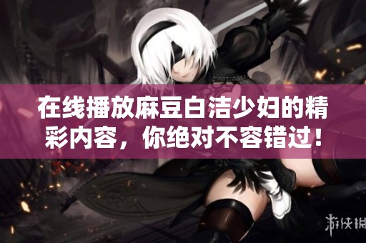 在线播放麻豆白洁少妇的精彩内容，你绝对不容错过！