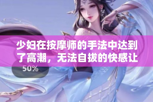 少妇在按摩师的手法中达到了高潮，无法自拔的快感让她陶醉其中。