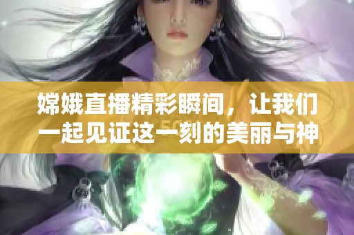 嫦娥直播精彩瞬间，让我们一起见证这一刻的美丽与神奇