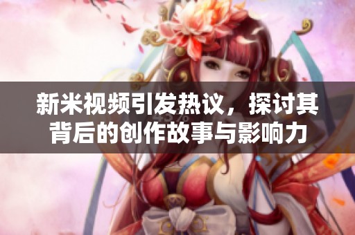 新米视频引发热议，探讨其背后的创作故事与影响力