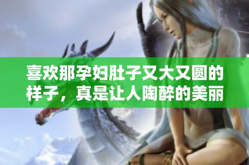 喜欢那孕妇肚子又大又圆的样子，真是让人陶醉的美丽。