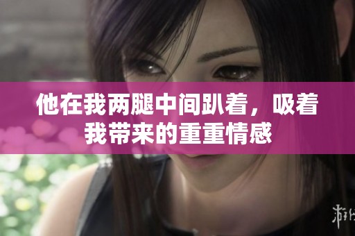他在我两腿中间趴着，吸着我带来的重重情感