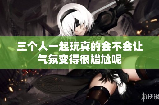 三个人一起玩真的会不会让气氛变得很尴尬呢