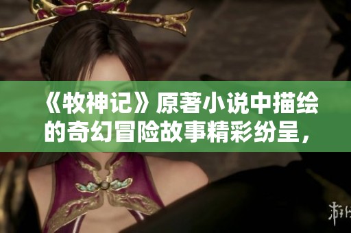 《牧神记》原著小说中描绘的奇幻冒险故事精彩纷呈，令人无法自拔