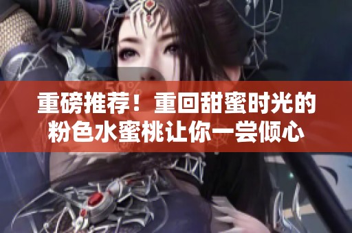 重磅推荐！重回甜蜜时光的粉色水蜜桃让你一尝倾心