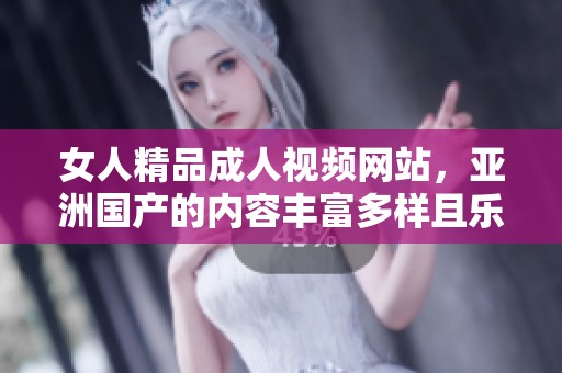 女人精品**视频网站，亚洲国产的内容丰富多样且乐趣无穷！