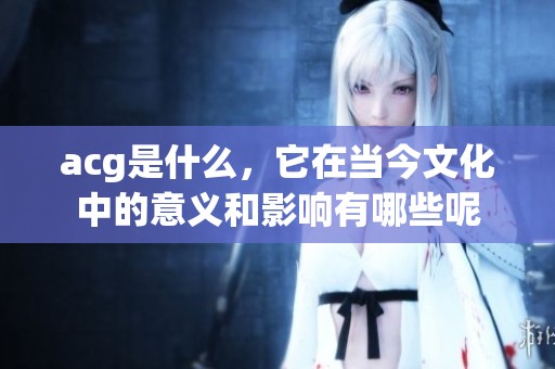 acg是什么，它在当今文化中的意义和影响有哪些呢