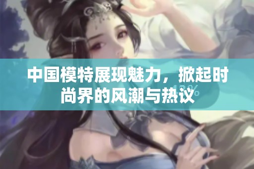 中国模特展现魅力，掀起时尚界的风潮与热议