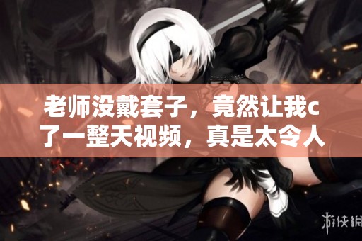 老师没戴套子，竟然让我c了一整天视频，真是太令人震惊了！