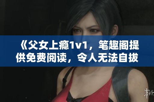 《父女上瘾1v1，笔趣阁提供免费阅读，令人无法自拔的故事》