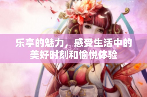 乐享的魅力，感受生活中的美好时刻和愉悦体验
