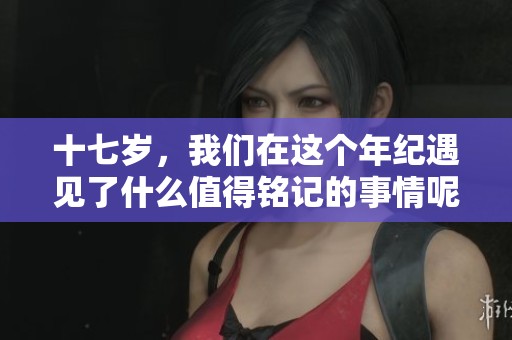十七岁，我们在这个年纪遇见了什么值得铭记的事情呢