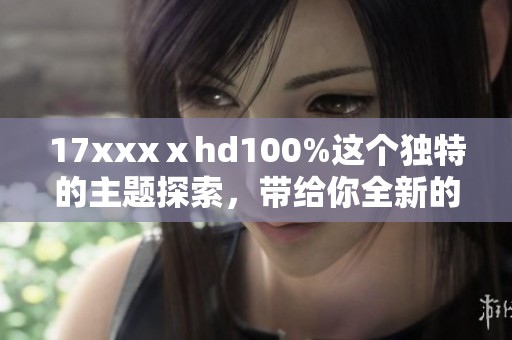 17xxxⅹhd100%这个独特的主题探索，带给你全新的视听体验和感受