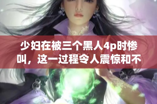少妇在被三个黑人4p时惨叫，这一过程令人震惊和不堪回首