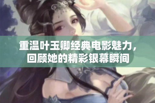 重温叶玉卿经典电影魅力，回顾她的精彩银幕瞬间