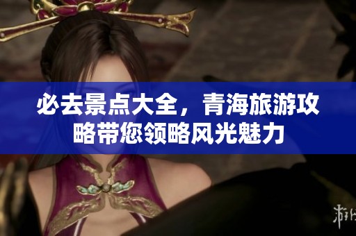 必去景点大全，青海旅游攻略带您领略风光魅力