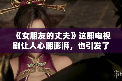 《女朋友的丈夫》这部电视剧让人心潮澎湃，也引发了众多情感思考