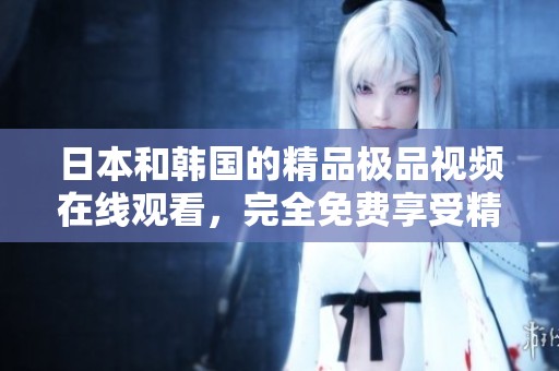 日本和韩国的精品极品视频在线观看，完全免费享受精彩内容