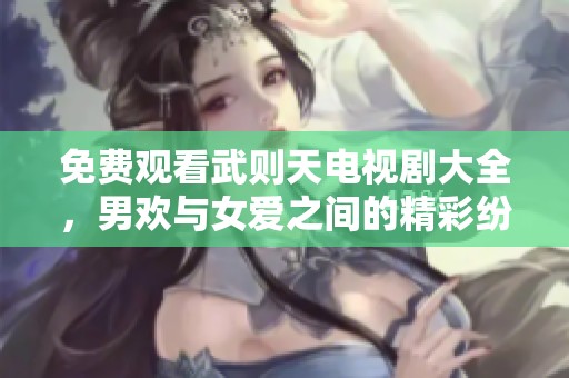 免费观看武则天电视剧大全，男欢与女爱之间的精彩纷呈故事