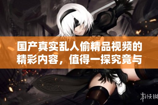国产真实乱人偷精品视频的精彩内容，值得一探究竟与分享。