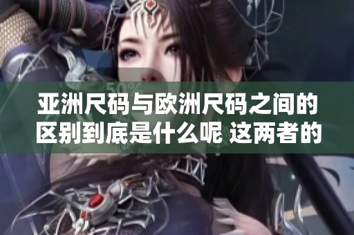亚洲尺码与欧洲尺码之间的区别到底是什么呢 这两者的尺寸标准有何不同