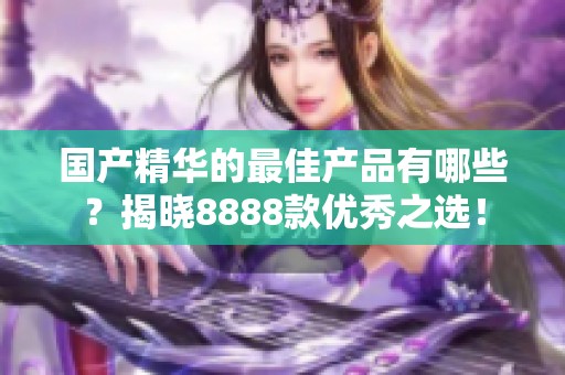 国产精华的最佳产品有哪些？揭晓8888款优秀之选！