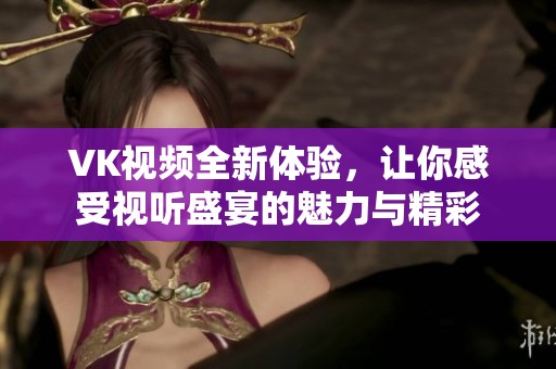 VK视频全新体验，让你感受视听盛宴的魅力与精彩
