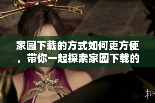 家园下载的方式如何更方便，带你一起探索家园下载的精彩内容