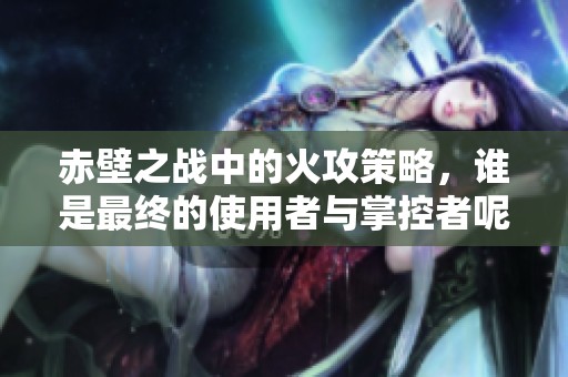 赤壁之战中的火攻策略，谁是最终的使用者与掌控者呢。