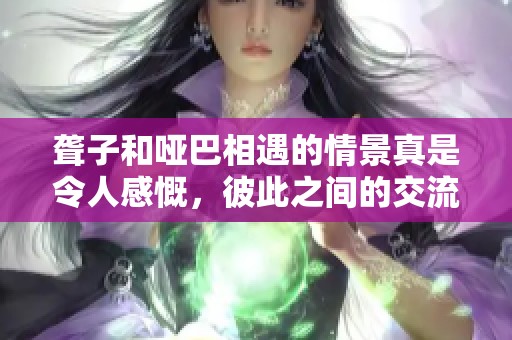 聋子和哑巴相遇的情景真是令人感慨，彼此之间的交流更显珍贵。