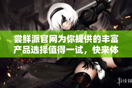 尝鲜派官网为你提供的丰富产品选择值得一试，快来体验吧！
