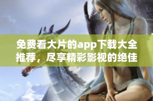 免费看大片的app下载大全推荐，尽享精彩影视的绝佳选择