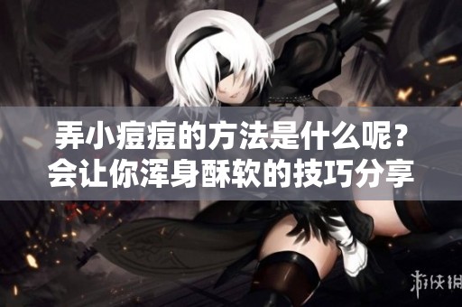 弄小痘痘的方法是什么呢？会让你浑身酥软的技巧分享