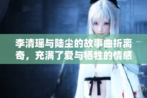 李清瑶与陆尘的故事曲折离奇，充满了爱与牺牲的情感纠葛