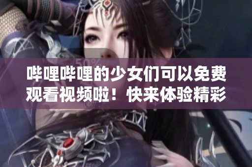 哔哩哔哩的少女们可以免费观看视频啦！快来体验精彩内容吧！