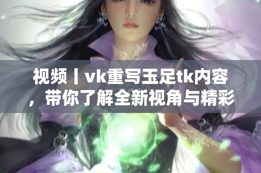 视频丨vk重写玉足tk内容，带你了解全新视角与精彩体验