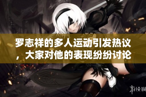 罗志祥的多人运动引发热议，大家对他的表现纷纷讨论。