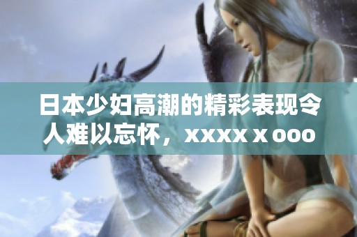 日本少妇高潮的精彩表现令人难以忘怀，xxxxⅹooo带来了不同寻常的体验。