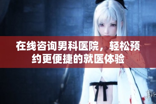 在线咨询男科医院，轻松预约更便捷的就医体验