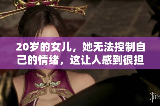20岁的女儿，她无法控制自己的情绪，这让人感到很担忧