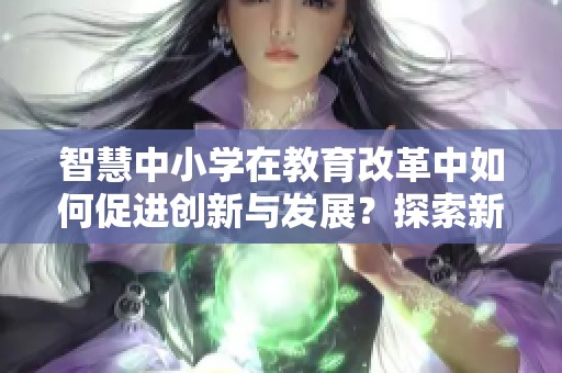 智慧中小学在教育改革中如何促进创新与发展？探索新模式的重要性和意义！