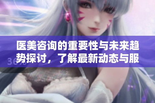 医美咨询的重要性与未来趋势探讨，了解最新动态与服务内容