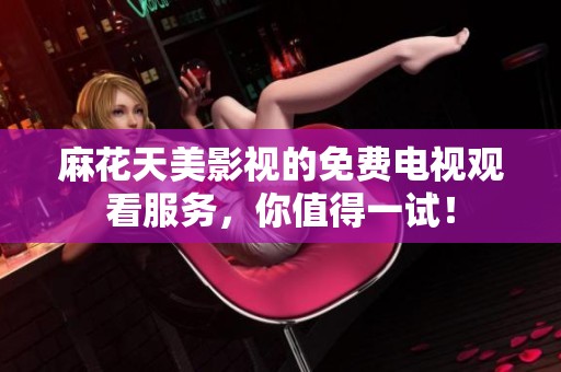 麻花天美影视的免费电视观看服务，你值得一试！