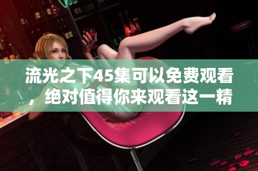 流光之下45集可以免费观看，绝对值得你来观看这一精彩集数！