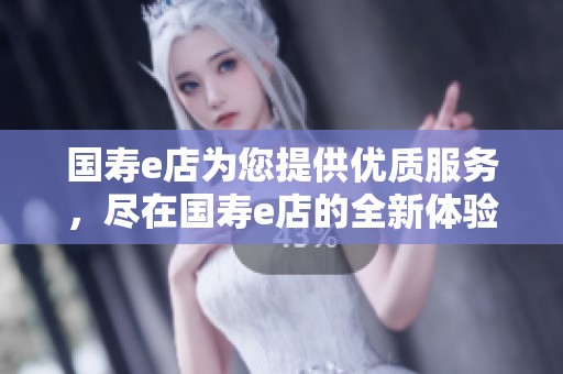 国寿e店为您提供优质服务，尽在国寿e店的全新体验中！