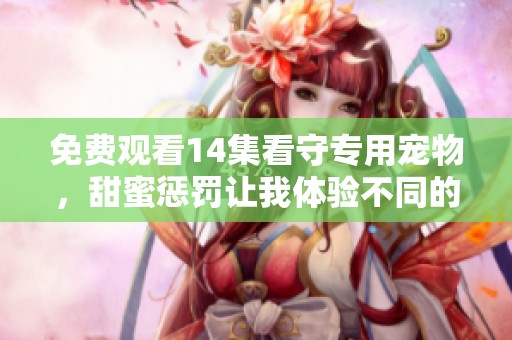 免费观看14集看守专用宠物，甜蜜惩罚让我体验不同的每一刻