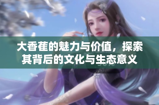 大香萑的魅力与价值，探索其背后的文化与生态意义