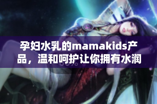孕妇水乳的mamakids产品，温和呵护让你拥有水润肌肤